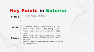 1. Vinyl 2. Wooden 3. Stucco
Key Points in Exterior
Siding
11. Asphalt shingal, 2. Metal, 3. Flat 4. Clay
Parts of roof: 1.Rafter, 2. Sheathing 3. Felt
Paper, 4. ice and water barrier, 5. Roof edge
metal
5.Roof ridge cap + vent, 6. Roof Jack, 7. Roof
Vent.
Roof
4 types. 1. Wooden, 2. Chain Link, 3.Vinyl, 4.
Wrought .
Wooden: Height:6 feet Length:8 feet. Exception
for picket and 3 rail
Fence
 
