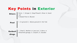 Parts. 1. Stinger 2. Step/Thead 3. Riser 4. Hand
rail
5.Newel Post 6. Bluster
Key Points in Exterior
Stiars
1. In ground 2. Above ground 3. Hot Tub
Pool
1. Shed 2. Mother in Law suit, 3. Barn, 4.
Detached garage, 5. Carport, 6. Gazabo
Outbuil
dings
 