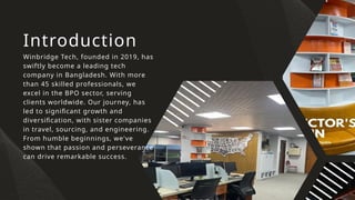 Introduction
Winbridge Tech, founded in 2019, has
swiftly become a leading tech
company in Bangladesh. With more
than 45 skilled professionals, we
excel in the BPO sector, serving
clients worldwide. Our journey, has
led to significant growth and
diversification, with sister companies
in travel, sourcing, and engineering.
From humble beginnings, we've
shown that passion and perseverance
can drive remarkable success.
 