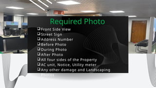 Required Photo
 Front Side View
 Street Sign
 Address Number
 Before Photo
 During Photo
 After Photo
 All four sides of the Property
 AC unit, Notice, Utility meter
 Any other damage and Landscaping
Photos
 