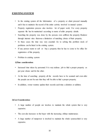 10
EXISTING SYSTEM
• In the existing system all the Information of a property or client proceed manually
and it has to maintain the record of the entire activity involved in manual system .
• Property registration process also involves lot of paper work. For every property
separate file has be maintained according to name of seller property details.
• Searching the property was done by the persons own selffrom the property Dealeror
through internet sites therewas a limitation of matching choice of their property.
• In these cases the time was very essential .So to solving this problem stock of
problems can be listed in the existing system.
• If any person wants to sell or buy a property then he has to come to be office for
registration of this property.
• Problem in existing system:
1)Time consideration:
• Increased time taken by personnel. It is very tedious job to find a proper property as
per your choice and for the other.
• At the time of searching property all the records have to be scanned and even after
the people can not be sure that they will be able to find a proper property.
• In addition, owner wantsto update their records each time a deletion or additon.
2)Cost Consideration:
• A large number of people are involves to maintain the whole system that is very
expensive.
• The cost also increases to the buyer with the increasing ofshop maintenance.
• A large number of manpower is involved to maintain the whole system,which is very
expensive.
 
