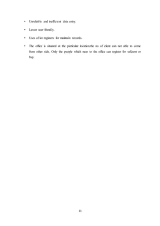 11
• Unreliable and inefficient data entry.
• Lesser user friendly.
• Uses of lot registers for maintain records.
• The office is situated at the particular location.the no of client can not able to come
from other side. Only the people which near to the office can register for sell,rent or
buy.
 