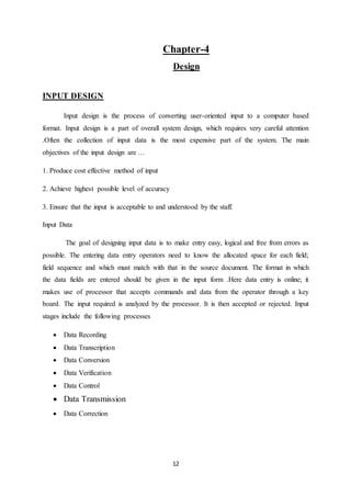 12
Chapter-4
Design
INPUT DESIGN
Input design is the process of converting user-oriented input to a computer based
format. Input design is a part of overall system design, which requires very careful attention
.Often the collection of input data is the most expensive part of the system. The main
objectives of the input design are …
1. Produce cost effective method of input
2. Achieve highest possible level of accuracy
3. Ensure that the input is acceptable to and understood by the staff.
Input Data
The goal of designing input data is to make entry easy, logical and free from errors as
possible. The entering data entry operators need to know the allocated space for each field;
field sequence and which must match with that in the source document. The format in which
the data fields are entered should be given in the input form .Here data entry is online; it
makes use of processor that accepts commands and data from the operator through a key
board. The input required is analyzed by the processor. It is then accepted or rejected. Input
stages include the following processes
 Data Recording
 Data Transcription
 Data Conversion
 Data Verification
 Data Control
 Data Transmission
 Data Correction
 