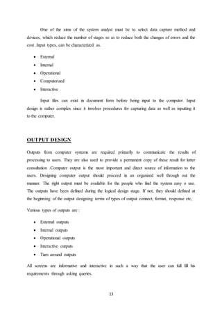 13
One of the aims of the system analyst must be to select data capture method and
devices, which reduce the number of stages so as to reduce both the changes of errors and the
cost .Input types, can be characterized as.
 External
 Internal
 Operational
 Computerized
 Interactive
Input files can exist in document form before being input to the computer. Input
design is rather complex since it involves procedures for capturing data as well as inputting it
to the computer.
OUTPUT DESIGN
Outputs from computer systems are required primarily to communicate the results of
processing to users. They are also used to provide a permanent copy of these result for latter
consultation .Computer output is the most important and direct source of information to the
users. Designing computer output should proceed in an organized well through out the
manner. The right output must be available for the people who find the system easy o use.
The outputs have been defined during the logical design stage. If not, they should defined at
the beginning of the output designing terms of types of output connect, format, response etc,
Various types of outputs are :
 External outputs
 Internal outputs
 Operational outputs
 Interactive outputs
 Turn around outputs
All screens are informative and interactive in such a way that the user can full fill his
requirements through asking queries.
 
