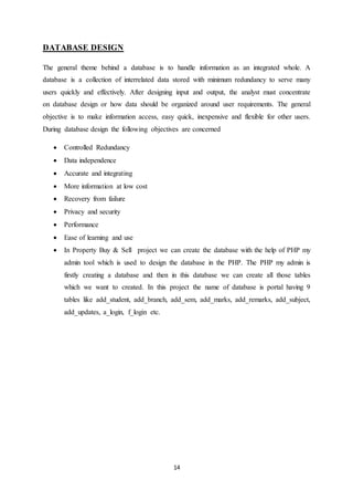 14
DATABASE DESIGN
The general theme behind a database is to handle information as an integrated whole. A
database is a collection of interrelated data stored with minimum redundancy to serve many
users quickly and effectively. After designing input and output, the analyst must concentrate
on database design or how data should be organized around user requirements. The general
objective is to make information access, easy quick, inexpensive and flexible for other users.
During database design the following objectives are concerned
 Controlled Redundancy
 Data independence
 Accurate and integrating
 More information at low cost
 Recovery from failure
 Privacy and security
 Performance
 Ease of learning and use
 In Property Buy & Sell project we can create the database with the help of PHP my
admin tool which is used to design the database in the PHP. The PHP my admin is
firstly creating a database and then in this database we can create all those tables
which we want to created. In this project the name of database is portal having 9
tables like add_student, add_branch, add_sem, add_marks, add_remarks, add_subject,
add_updates, a_login, f_login etc.
 