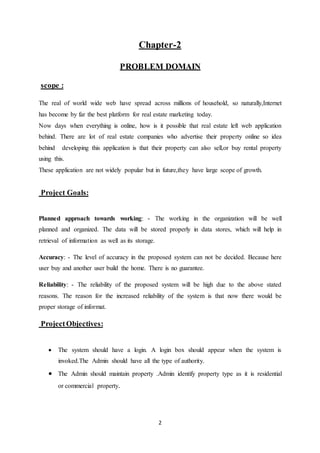 2
Chapter-2
PROBLEM DOMAIN
scope :
The real of world wide web have spread across millions of household, so naturally,Internet
has become by far the best platform for real estate marketing today.
Now days when everything is online, how is it possible that real estate left web application
behind. There are lot of real estate companies who advertise their property online so idea
behind developing this application is that their property can also sell,or buy rental property
using this.
These application are not widely popular but in future,they have large scope of growth.
Project Goals:
Planned approach towards working: - The working in the organization will be well
planned and organized. The data will be stored properly in data stores, which will help in
retrieval of information as well as its storage.
Accuracy: - The level of accuracy in the proposed system can not be decided. Because here
user buy and another user build the home. There is no guarantee.
Reliability: - The reliability of the proposed system will be high due to the above stated
reasons. The reason for the increased reliability of the system is that now there would be
proper storage of informat.
ProjectObjectives:
 The system should have a login. A login box should appear when the system is
invoked.The Admin should have all the type of authority.
 The Admin should maintain property .Admin identify property type as it is residential
or commercial property.
 