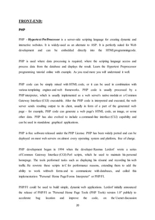 20
FRONT-END:
PHP
PHP - Hypertext PreProcessor is a server-side scripting language for creating dynamic and
interactive websites. It is widely-used as an alternate to ASP. It is perfectly suited for Web
development and can be embedded directly into the HTMLprogrammingcode.
PHP is used where data processing is required; where the scripting language access and
process data from the database and displays the result. Learn the Hypertext Preprocessor
programming tutorial online with example. As you read more you will understand it well.
PHP code can be simply mixed with HTML code, or it can be used in combination with
various templating engines and web frameworks. PHP code is usually processed by a
PHP interpreter, which is usually implemented as a web server's native module or a Common
Gateway Interface (CGI) executable. After the PHP code is interpreted and executed, the web
server sends resulting output to its client, usually in form of a part of the generated web
page – for example, PHP code can generate a web page's HTML code, an image, or some
other data. PHP has also evolved to include a command-line interface (CLI) capability and
can be used in standalone graphical applications.
PHP is free software released under the PHP License. PHP has been widely ported and can be
deployed on most web servers on almost every operating system and platform, free of charge.
PHP development began in 1994 when the developer Rasmus Lerdorf wrote a series
of Common Gateway Interface (CGI) Perl scripts, which he used to maintain his personal
homepage. The tools performed tasks such as displaying his résumé and recording his web
traffic. He rewrote these scripts in C for performance reasons, extending them to add the
ability to work withweb forms and to communicate with databases, and called this
implementation "Personal Home Page/Forms Interpreter" or PHP/FI.
PHP/FI could be used to build simple, dynamic web applications. Lerdorf initially announced
the release of PHP/FI as "Personal Home Page Tools (PHP Tools) version 1.0" publicly to
accelerate bug location and improve the code, on the Usenet discussion
 
