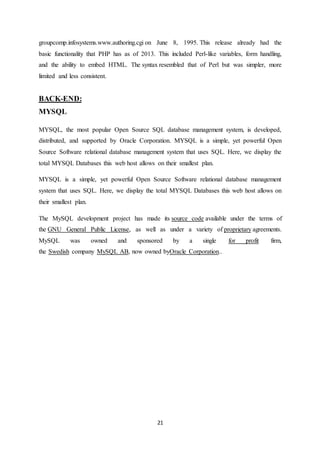 21
groupcomp.infosystems.www.authoring.cgi on June 8, 1995. This release already had the
basic functionality that PHP has as of 2013. This included Perl-like variables, form handling,
and the ability to embed HTML. The syntax resembled that of Perl but was simpler, more
limited and less consistent.
BACK-END:
MYSQL
MYSQL, the most popular Open Source SQL database management system, is developed,
distributed, and supported by Oracle Corporation. MYSQL is a simple, yet powerful Open
Source Software relational database management system that uses SQL. Here, we display the
total MYSQL Databases this web host allows on their smallest plan.
MYSQL is a simple, yet powerful Open Source Software relational database management
system that uses SQL. Here, we display the total MYSQL Databases this web host allows on
their smallest plan.
The MySQL development project has made its source code available under the terms of
the GNU General Public License, as well as under a variety of proprietary agreements.
MySQL was owned and sponsored by a single for profit firm,
the Swedish company MySQL AB, now owned byOracle Corporation..
 