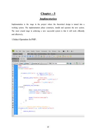 22
Chapter – 5
Implimentation
Implementation is the stage in the project where the theoretical design is turned into a
working system. The implementation phase constructs, installs and operates the new system.
The most crucial stage in achieving a new successful system is that it will work efficiently
and effectively.
1.Select Operation In PHP:
 