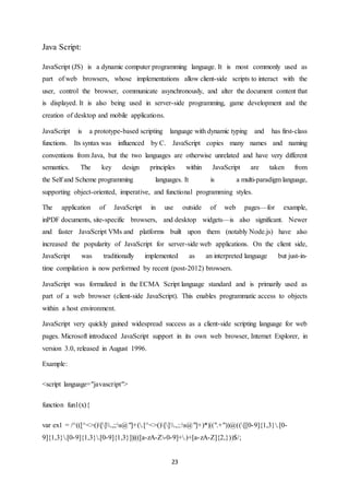 23
Java Script:
JavaScript (JS) is a dynamic computer programming language. It is most commonly used as
part of web browsers, whose implementations allow client-side scripts to interact with the
user, control the browser, communicate asynchronously, and alter the document content that
is displayed. It is also being used in server-side programming, game development and the
creation of desktop and mobile applications.
JavaScript is a prototype-based scripting language with dynamic typing and has first-class
functions. Its syntax was influenced by C. JavaScript copies many names and naming
conventions from Java, but the two languages are otherwise unrelated and have very different
semantics. The key design principles within JavaScript are taken from
the Self and Scheme programming languages. It is a multi-paradigm language,
supporting object-oriented, imperative, and functional programming styles.
The application of JavaScript in use outside of web pages—for example,
inPDF documents, site-specific browsers, and desktop widgets—is also significant. Newer
and faster JavaScript VMs and platforms built upon them (notably Node.js) have also
increased the popularity of JavaScript for server-side web applications. On the client side,
JavaScript was traditionally implemented as an interpreted language but just-in-
time compilation is now performed by recent (post-2012) browsers.
JavaScript was formalized in the ECMA Script language standard and is primarily used as
part of a web browser (client-side JavaScript). This enables programmatic access to objects
within a host environment.
JavaScript very quickly gained widespread success as a client-side scripting language for web
pages. Microsoft introduced JavaScript support in its own web browser, Internet Explorer, in
version 3.0, released in August 1996.
Example:
<script language="javascript">
function fun1(x){
var ex1 = /^(([^<>()[].,;:s@"]+(.[^<>()[].,;:s@"]+)*)|(".+"))@(([[0-9]{1,3}.[0-
9]{1,3}.[0-9]{1,3}.[0-9]{1,3}])|(([a-zA-Z-0-9]+.)+[a-zA-Z]{2,}))$/;
 
