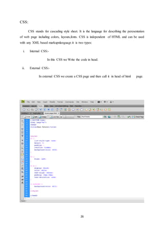 26
CSS:
CSS stands for cascading style sheet. It is the language for describing the peresentation
of web page including colors, layouts,fonts. CSS is independent of HTML and can be used
with any XML based markupnlanguagr.it is two types:
i. Internal CSS:-
In this CSS we Write the code in head.
ii. External CSS:-
In external CSS we create a CSS page and then call it in head of html page.
 