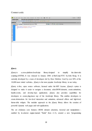 28
Connect code:
jQuery
jQuery is a cross-platform JavaScript library designed to simplify the client-side
scripting of HTML. It was released in January 2006 at BarCamp NYC by John Resig. It is
currently developed by a team of developers led by Dave Methvin. Used by over 80% of the
10,000 most visited websites, jQuery is the most popular JavaScript library in use today.
jQuery is free, open source software, licensed under the MIT License. jQuery's syntax is
designed to make it easier to navigate a document, selectDOM elements, create animations,
handle events, and develop Ajax applications. jQuery also provides capabilities for
developers to create plug-inson top of the JavaScript library. This enables developers to
create abstractions for low-level interaction and animation, advanced effects and high-level,
theme-able widgets. The modular approach to the jQuery library allows the creation of
powerful dynamic web pages and web applications.
The set of jQuery core features—DOM element selections, traversal and manipulation—
enabled by its selector engine (named "Sizzle" from v1.3), created a new "programming
 