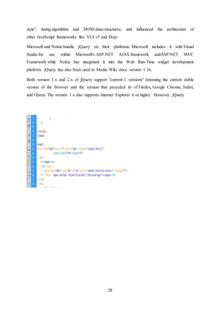 29
style", fusing algorithms and DOM-data-structures; and influenced the architecture of
other JavaScript frameworks like YUI v3 and Dojo.
Microsoft and Nokia bundle jQuery on their platforms. Microsoft includes it with Visual
Studio for use within Microsoft's ASP.NET AJAX framework andASP.NET MVC
Framework while Nokia has integrated it into the Web Run-Time widget development
platform. jQuery has also been used in Media Wiki since version 1.16.
Both version 1.x and 2.x of jQuery support "current-1 versions" (meaning the current stable
version of the browser and the version that preceded it) of Firefox, Google Chrome, Safari,
and Opera. The version 1.x also supports Internet Explorer 6 or higher. However, jQuery
 