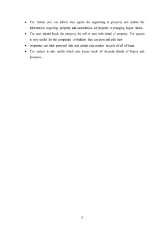 3
 The Admin user can inform their agents for regarduing to property and update the
information regarding property and cancellation of property or changing buyer choice.
 The user should book the property for sell or rent with detail of property. The system
is very useful for the companies or builders that can post and edit their
 properties and their personal info and admin can monitor records of all of them.
 The system is also useful which also keeps track of Account details of buyers and
Investors .
 