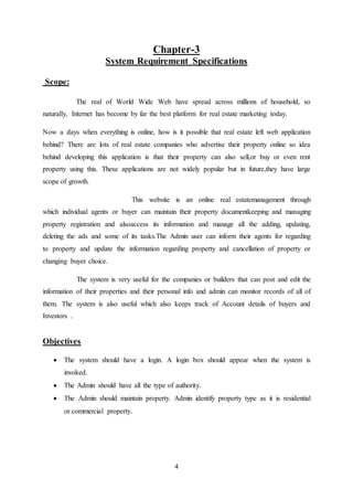 4
Chapter-3
System Requirement Specifications
Scope:
The real of World Wide Web have spread across millions of household, so
naturally, Internet has become by far the best platform for real estate marketing today.
Now a days when everything is online, how is it possible that real estate left web application
behind? There are lots of real estate companies who advertise their property online so idea
behind developing this application is that their property can also sell,or buy or even rent
property using this. These applications are not widely popular but in future,they have large
scope of growth.
This website is an online real estatemanagement through
which individual agents or buyer can maintain their property documentkeeping and managing
property registration and alsoaccess its information and manage all the adding, updating,
deleting the ads and some of its tasks.The Admin user can inform their agents for regarding
to property and update the information regarding property and cancellation of property or
changing buyer choice.
The system is very useful for the companies or builders that can post and edit the
information of their properties and their personal info and admin can monitor records of all of
them. The system is also useful which also keeps track of Account details of buyers and
Investors .
Objectives
 The system should have a login. A login box should appear when the system is
invoked.
 The Admin should have all the type of authority.
 The Admin should maintain property. Admin identify property type as it is residential
or commercial property.
 