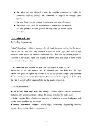 5
 The Admin user can inform their agents for regarding to property and update the
information regarding property and cancellation of property or changing buyer
choice.
 The user should book the property for sell or rent with detail of property.
 The system is very useful for the companies or builders that can post and
edit their properties and their personal info and admin can monitor record
of all them.
Overalldescription:
1. Product Prospective:-
Admin’s interface: Admin is a person who will handle the entire website. For that person
has to give the user name and password to enter the admin page. After entering right
password admin person can enter the admin home area. Here user buy different property &
sell them to the system. Buyer user property & builder verify each-other & make reliable
communication to each other.
User’s interface: User can visit the home page of real estate in which first the
introduction of our site mention first.The registered user can login from the login
module.Here guest can register free account to sell and buy property &buyer verify eachother
& make reliable communication to each other. User can search the property and it can select
the type of property and its budget and also find the location of property.
2.ProductFunctions:
Our system must save time and money: Accurate upfront software requirements
definition helps ensure your team works on the business problems that matter most.
Reduce rework: Early validation and agreement by stakeholder’s means development and
quality teams spend less time on rework.
Improve requirement accuracy: Industry-unique collaborative storyboarding improves
accuracy by promoting effective communication.
 