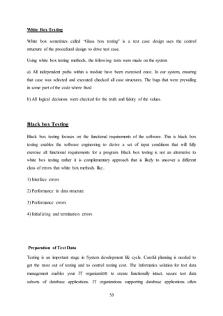 53
White Box Testing
White box sometimes called “Glass box testing” is a test case design uses the control
structure of the procedural design to drive test case.
Using white box testing methods, the following tests were made on the system
a) All independent paths within a module have been exercised once. In our system, ensuring
that case was selected and executed checked all case structures. The bugs that were prevailing
in some part of the code where fixed
b) All logical decisions were checked for the truth and falsity of the values.
Black box Testing
Black box testing focuses on the functional requirements of the software. This is black box
testing enables the software engineering to derive a set of input conditions that will fully
exercise all functional requirements for a program. Black box testing is not an alternative to
white box testing rather it is complementary approach that is likely to uncover a different
class of errors that white box methods like..
1) Interface errors
2) Performance in data structure
3) Performance errors
4) Initializing and termination errors
Preparation of Test Data
Testing is an important stage in System development life cycle. Careful planning is needed to
get the most out of testing and to control testing cost. The Informatics solution for test data
management enables your IT organization to create functionally intact, secure test data
subsets of database applications. IT organizations supporting database applications often
 
