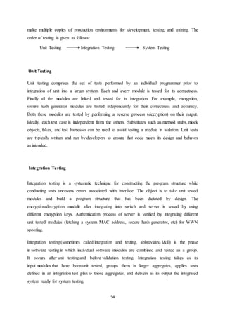 54
make multiple copies of production environments for development, testing, and training. The
order of testing is given as follows:
Unit Testing Integration Testing System Testing
Unit Testing
Unit testing comprises the set of tests performed by an individual programmer prior to
integration of unit into a larger system. Each and every module is tested for its correctness.
Finally all the modules are linked and tested for its integration. For example, encryption,
secure hash generator modules are tested independently for their correctness and accuracy.
Both these modules are tested by performing a reverse process (decryption) on their output.
Ideally, each test case is independent from the others. Substitutes such as method stubs, mock
objects, fakes, and test harnesses can be used to assist testing a module in isolation. Unit tests
are typically written and run by developers to ensure that code meets its design and behaves
as intended.
Integration Testing
Integration testing is a systematic technique for constructing the program structure while
conducting tests uncovers errors associated with interface. The object is to take unit tested
modules and build a program structure that has been dictated by design. The
encryption/decryption module after integrating into switch and server is tested by using
different encryption keys. Authentication process of server is verified by integrating different
unit tested modules (fetching a system MAC address, secure hash generator, etc) for WWN
spoofing.
Integration testing (sometimes called integration and testing, abbreviated I&T) is the phase
in software testing in which individual software modules are combined and tested as a group.
It occurs after unit testing and before validation testing. Integration testing takes as its
input modules that have been unit tested, groups them in larger aggregates, applies tests
defined in an integration test plan to those aggregates, and delivers as its output the integrated
system ready for system testing.
 
