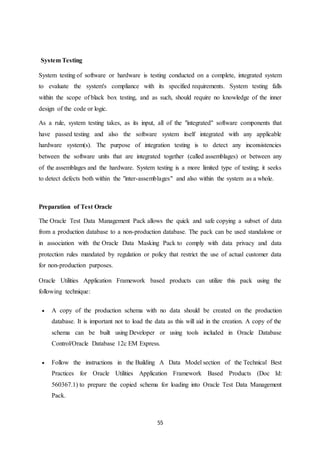 55
System Testing
System testing of software or hardware is testing conducted on a complete, integrated system
to evaluate the system's compliance with its specified requirements. System testing falls
within the scope of black box testing, and as such, should require no knowledge of the inner
design of the code or logic.
As a rule, system testing takes, as its input, all of the "integrated" software components that
have passed testing and also the software system itself integrated with any applicable
hardware system(s). The purpose of integration testing is to detect any inconsistencies
between the software units that are integrated together (called assemblages) or between any
of the assemblages and the hardware. System testing is a more limited type of testing; it seeks
to detect defects both within the "inter-assemblages" and also within the system as a whole.
Preparation of Test Oracle
The Oracle Test Data Management Pack allows the quick and safe copying a subset of data
from a production database to a non-production database. The pack can be used standalone or
in association with the Oracle Data Masking Pack to comply with data privacy and data
protection rules mandated by regulation or policy that restrict the use of actual customer data
for non-production purposes.
Oracle Utilities Application Framework based products can utilize this pack using the
following technique:
 A copy of the production schema with no data should be created on the production
database. It is important not to load the data as this will aid in the creation. A copy of the
schema can be built using Developer or using tools included in Oracle Database
Control/Oracle Database 12c EM Express.
 Follow the instructions in the Building A Data Model section of the Technical Best
Practices for Oracle Utilities Application Framework Based Products (Doc Id:
560367.1) to prepare the copied schema for loading into Oracle Test Data Management
Pack.
 