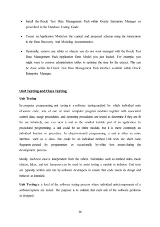 56
 Install the Oracle Test Data Management Pack within Oracle Enterprise Manager as
prescribed in the Database Testing Guide.
 Create an Application Model on the copied and prepared schema using the instructions
in the Data Discovery And Modeling documentation.
 Optionally, remove any tables or objects you do not want managed with the Oracle Test
Data Management Pack Application Data Model you just loaded. For example, you
might want to remove administration tables to optimize the time for the extract. This can
be done within the Oracle Test Data Management Pack interface available within Oracle
Enterprise Manager.
Unit Testing and Class Testing
Unit Testing
In computer programming, unit testing is a software testing method by which individual units
of source code, sets of one or more computer program modules together with associated
control data, usage procedures, and operating procedures are tested to determine if they are fit
for use. Intuitively, one can view a unit as the smallest testable part of an application. In
procedural programming, a unit could be an entire module, but it is more commonly an
individual function or procedure. In object-oriented programming, a unit is often an entire
interface, such as a class, but could be an individual method. Unit tests are short code
fragments created by programmers or occasionally by white box testers during the
development process.
Ideally, each test case is independent from the others. Substitutes such as method stubs, mock
objects, fakes, and test harnesses can be used to assist testing a module in isolation. Unit tests
are typically written and run by software developers to ensure that code meets its design and
behaves as intended.
Unit Testing is a level of the software testing process where individual units/components of a
software/system are tested. The purpose is to validate that each unit of the software performs
as designed.
 