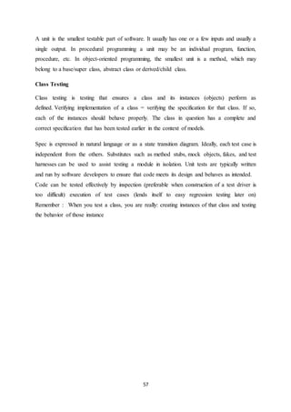 57
A unit is the smallest testable part of software. It usually has one or a few inputs and usually a
single output. In procedural programming a unit may be an individual program, function,
procedure, etc. In object-oriented programming, the smallest unit is a method, which may
belong to a base/super class, abstract class or derived/child class.
Class Testing
Class testing is testing that ensures a class and its instances (objects) perform as
defined. Verifying implementation of a class = verifying the specification for that class. If so,
each of the instances should behave properly. The class in question has a complete and
correct specification that has been tested earlier in the context of models.
Spec is expressed in natural language or as a state transition diagram. Ideally, each test case is
independent from the others. Substitutes such as method stubs, mock objects, fakes, and test
harnesses can be used to assist testing a module in isolation. Unit tests are typically written
and run by software developers to ensure that code meets its design and behaves as intended.
Code can be tested effectively by inspection (preferable when construction of a test driver is
too difficult) execution of test cases (lends itself to easy regression testing later on)
Remember : When you test a class, you are really: creating instances of that class and testing
the behavior of those instance
 