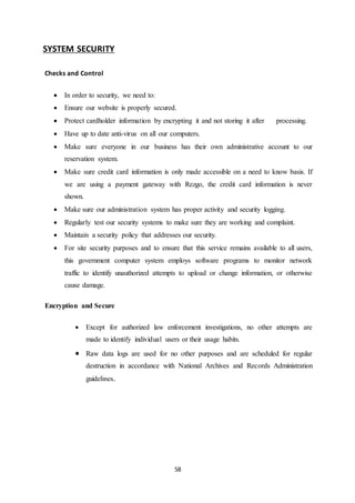 58
SYSTEM SECURITY
Checks and Control
 In order to security, we need to:
 Ensure our website is properly secured.
 Protect cardholder information by encrypting it and not storing it after processing.
 Have up to date anti-virus on all our computers.
 Make sure everyone in our business has their own administrative account to our
reservation system.
 Make sure credit card information is only made accessible on a need to know basis. If
we are using a payment gateway with Rezgo, the credit card information is never
shown.
 Make sure our administration system has proper activity and security logging.
 Regularly test our security systems to make sure they are working and complaint.
 Maintain a security policy that addresses our security.
 For site security purposes and to ensure that this service remains available to all users,
this government computer system employs software programs to monitor network
traffic to identify unauthorized attempts to upload or change information, or otherwise
cause damage.
Encryption and Secure
 Except for authorized law enforcement investigations, no other attempts are
made to identify individual users or their usage habits.
 Raw data logs are used for no other purposes and are scheduled for regular
destruction in accordance with National Archives and Records Administration
guidelines.
 