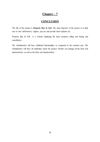 59
Chapter – 7
CONCLUSION
The title of the project is Property Buy & Sell. The main objective of the project is to help
user to view information, register, pay tax and provide latest updates etc.
Property Buy & Sell is a website displaying the latest property selling and buying and
cancellation.
The Administrator will have additional functionalities as compared to the common user. The
Administrator will have all authorities about the project. He/She can manage all the back end
functionalities as well as the front end functionalities.
 