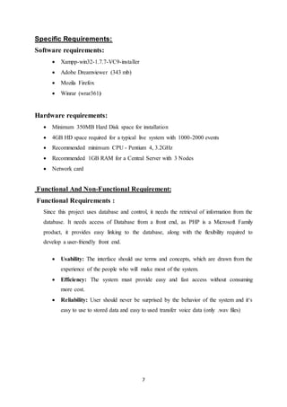 7
Specific Requirements:
Software requirements:
 Xampp-win32-1.7.7-VC9-installer
 Adobe Dreamviewer (343 mb)
 Mozila Firefox
 Winrar (wrar361)
Hardware requirements:
 Minimum 350MB Hard Disk space for installation
 4GB HD space required for a typical live system with 1000-2000 events
 Recommended minimum CPU - Pentium 4, 3.2GHz
 Recommended 1GB RAM for a Central Server with 3 Nodes
 Network card
Functional And Non-Functional Requirement:
Functional Requirements :
Since this project uses database and control, it needs the retrieval of information from the
database. It needs access of Database from a front end, as PHP is a Microsoft Family
product, it provides easy linking to the database, along with the flexibility required to
develop a user-friendly front end.
 Usability: The interface should use terms and concepts, which are drawn from the
experience of the people who will make most of the system.
 Efficiency: The system must provide easy and fast access without consuming
more cost.
 Reliability: User should never be surprised by the behavior of the system and it‘s
easy to use to stored data and easy to used transfer voice data (only .wav files)
 