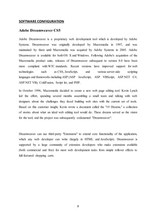 8
SOFTWARE CONFIGURATION
Adobe Dreamweaver CS5
Adobe Dreamweaver is a proprietary web development tool which is developed by Adobe
Systems. Dreamweaver was originally developed by Macromedia in 1997, and was
maintained by them until Macromedia was acquired by Adobe Systems in 2005. Adobe
Dreamweaver is available for both OS X and Windows. Following Adobe's acquisition of the
Macromedia product suite, releases of Dreamweaver subsequent to version 8.0 have been
more compliant with W3C standards. Recent versions have improved support for web
technologies such as CSS, JavaScript, and various server-side scripting
languages and frameworks including ASP (ASP JavaScript, ASP VBScript, ASP.NET C#,
ASP.NET VB), ColdFusion, Script let, and PHP.
In October 1996, Macromedia decided to create a new web page editing tool. Kevin Lynch
led the effort, spending several months assembling a small team and talking with web
designers about the challenges they faced building web sites with the current set of tools.
Based on this customer insight, Kevin wrote a document called the "19 Dreams," a collection
of stories about what an ideal web editing tool would do. These dreams served as the vision
for the tool, and the project was subsequently codenamed "Dreamweaver".
Dreamweaver can use third-party "Extensions" to extend core functionality of the application,
which any web developer can write (largely in HTML and JavaScript). Dreamweaver is
supported by a large community of extension developers who make extensions available
(both commercial and free) for most web development tasks from simple rollover effects to
full-featured shopping carts.
 