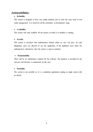 9
System attributes:
 Reliability
This system is designed to have very simple database just to cater the exact need of real
estate management. It is tested for all the constraints at development stage.
 Availability
This system will only available till the system on which it is installed is running.
 Security
This system is provided with authentication without which no user can pass. So only
thlegitimate users are allowed to use the application. If the legitimate users share the
authentication information then the system is open to outsiders.
 Maintainability
There will be no maintenance required for the software. The database is provided by the
end-user and therefore is maintained by this user.
 Portability
The system is not portable as it is a standalone application running on single system with
no shared.
 