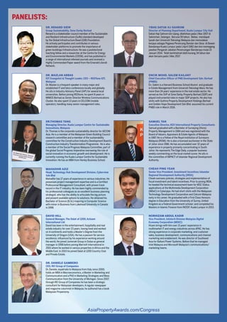 For more information, contact Patravadee Sirapanthakarn at Amy@propertyguruinternational.com and visit AsiaPropertyAwards.com/Congress
AsiaPropertyAwards.com/Congress
PANELISTS:
DR. RENARD SIEW 
Group Sustainability, Sime Darby Berhad
Renard is a stakeholder council member of the Sustainable
and Resilient Infrastructure (SuRe) standard developed
by the Global Infrastructure Basel (GIB) Foundation.
He actively participates and contributes in various
stakeholder platforms to promote the importance of
green buildings/infrastructure. He was a postdoctoral
teaching fellow and a researcher at the Centre for Energy
and Environmental Markets (CEEM), and has published in
a range of international refereed journals and received a
Highly Commended Paper award from the Emerald Literati
Network.
DR. MAZLAN ABBAS 
IOT Evangelist & Thought Leader, CEO – REDTone IOT,
Malaysia
Dr. Mazlan is a frequent speaker in many major and
established IT and telco conferences locally and globally.
He sits in Industry Advisory Panel (IAP) for several local
universities. Before joining REDtone, he spent 8 years in
MIMOS Berhad as Senior Director Wireless Communications
Cluster. He also spent 13 years in CELCOM (mobile
operator), handling many senior management roles.
DR.THOMAS TANG 
Managing Director, Kuala Lumpur Centre for Sustainable
Innovations, Malaysia
Dr.Thomas is the corporate sustainability director for AECOM
Asia. He is a member of the Malaysian Green Building Council
research committee and a member of the sustainability
committee for the Construction Industry Development Board’s
Construction Industry Transformation Programme. He is also
a member of the Social Progress Malaysia Committee, part of
the global Social Progress Imperative overseeing the role of
social innovation in economic growth and development. He is
currently running the Kuala Lumpur Centre for Sustainable
Innovation. He has an MBA from Henley Business School.
MAHADHIR AZIZ 
Head, Technology Hub Development Division, Cyberview
Sdn Bhd
Mahadhir has 17 years of experience in various industries. He
possesses project management expertise and is a Certified
Professional Management Consultant, with proven track
record in the IT industry. He has been highly commended by
his professional colleagues as an excellent business planning
strategist, who has the ability to articulate the big picture
and present available options to solutions. He obtained his
Bachelor of Science (B.Sc) majoring in Computer Science
with minor in Business from Lakehead University in Canada
in 1998.
DAVID HILL
General Manager, The Dalat at 1200, Acteam
International Ltd
David has been in the entertainment, hospitality and real
estate industry for over 23 years, having lived and worked
on 4 continents and holds a Master’s Degree from the
University of Oregon (USA). He has a passion for service
excellence, influenced by his experience working around
the world, He joined Jumeriah Group in Dubai as general
manager in 1998 before joining Marriott International in
2001 where he worked in various properties in Africa and the
Middle East. In 2015 he joined Dalat at 1200 Country Club
and Private Estate.
DR. DANIELE GAMBERO 
CEO, REI Group of Companies
Dr. Daniele, expatriate to Malaysia from Italy since 2000,
holds an MBA in Macroeconomics, a Master in Marketing and
Communication and a PhD in Marketing Strategies and Mass
Communication from the University of Michigan. Since 2007,
through REI Group of Companies he has been a strategic
consultant for Malaysian developers.A regular newspaper
and magazine columnist in Malaysia, he authored has a book
Malaysian Propenomy.
YBHG DATUK HJ SAHROM
Director of Planning Department, Kuala Lumpur City Hall
Datuk Haji Sahrom bin Ujang, dilahirkan pada 1 Mac 1957 di
Sekinchan, Selangor. Berusia 59 tahun. Beliau mendapat
Ijazah dari Universiti Teknologi Malaysia dan memulakan
kerjaya sebagai Pegawai Perancang Bandar dan Desa di Dewan
Bandaraya Kuala Lumpur pada 1 April 1982 dan kini memegang
jawatan Pengarah Jabatan Perancangan Bandaraya mulai 15
Januari 2014. Telah berkhidmat lebih kurang 34 tahun dan
akan bersara pada 1 Mac 2017.
ENCIK MOHD. SALEM KAILANY 
Chief Executive Officer of PNB Development Sdn. Berhad
(PNBD)
En. Salem is a Harvard Business School Alumni and graduate
in Estate Management from Universiti Teknologi Mara. He has
more than 24 years’experience in the real estate sector. He
served as the SVP at Sime Darby Property Berhad (SDP) and
played instrumental roles in major SDP projects. He also has
stints with Guthrie Property Development Holdings Berhad
and Golden Hope Development Sdn Bhd. assumed his current
PNBD role in March 2016.
SAMUEL TAN
Executive Director, KGV International Property Consultants
Samuel graduated with a Bachelor of Surveying (Hons)
Property Management in 1984 and was registered with the
Board of Valuers,Appraisers & Estate Agents of Malaysia
in 1987. He is a Fellow of the Royal Institution of Surveyors
Malaysia (RISM). He is also a licensed auctioneer in the State
of Johor since 1986. He has accumulated over 32 years of
experience in property primarily concentrating in South
Johor. He represents The Edge Daily, a popular business
weekly commenting on the local market scene. He sits in
the committee of IMPACT of Iskandar Regional Development
Authority.
CHEAH PING YEAN 
Senior Vice President, Investment Incentives Iskandar
Regional Development Authority [IRDA]
Cheah oversees policies, strategies and implementation of
fiscal investment and talent incentives. Prior to joining IRDA,
he headed the technical assessment team for MSC Status
applications at the Multimedia Development Corporation
(MDeC) in Cyberjaya. He had short stints with the Malaysian
Technology Development Corporation and Celcom Malaysia
early in his career. He graduated with a First Class Honours
degree in Education from the University of Surrey, United
Kingdom as a Federal Government scholar; and completed his
Masters in Islamic Finance from INCEIF, Kuala Lumpur in 2013.
NORHIZAM ABDUL KADIR 
Vice President, Infotech Division Malaysia Digital
Economy Corporation (MDEC)
Hizam brings with him over 15 years’experience in
multimarket IT and energy industries across APAC. He has
strong experience in corporate marketing, end-customer
sales, business development, communications and channel
marketing and enablement. He was director of Southeast
Asia for Ballard Power Systems. Before that he managed
Intel Malaysia and Microsoft Malaysia’s communications/
marketing teams.
 