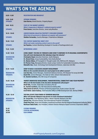 For more information, contact Patravadee Sirapanthakarn at Amy@propertyguruinternational.com and visit AsiaPropertyAwards.com/Congress
8.30 – 9.30		 REGISTRATION AND BREAKFAST	
9.30 - 9.45		 OPENING REMARKS
SPEAKER: 		 Liam Barnes, Brand Director, Property Report
		
9.45 - 10.15		 STATE OF THE MARKET ADDRESS
			What is happening in Malaysia’s subdued property market?
SPEAKER: 		 Prem Kumar, Executive Director, Jones Lang Wootton
		
10.15 - 10.45		 UNDERSTANDING MALAYSIA PROPERTY CONSUMER DEMAND
			What kind of investments in Malaysia are popular with consumers?	
SPEAKER: 		 Sheldon Fernandez, Country Manager, PropertyGuru Malaysia
		
10.45 - 11.25		 THE CONTENT MARKETING SWEET SPOT
			Which real estate marketing content reacts to the world?	
SPEAKER: 		 Ian Paynton, Content Marketing Strategist & Founder of hashtagcontent.com
		
11.25 - 12.30		 NETWORKING LUNCH	
		
12.30 - 13.10		 LIVING SMART: THE RISE OF CYBERJAYA (AND HOW IT COMPARES TO ITS REGIONAL COUNTERPARTS)
			How will smart developments like Cyberjaya shape the industry?
MODERATOR		 Christopher Boyd, Executive Chairman, Savills Malaysia
SPEAKERS: 		 Dr. Renard Siew, Group Sustainability, Sime Darby Berhad
			Dr. Mazlan Abbas, IOT Evangelist & Thought Leader CEO, REDTone IOT, Malaysia
			Dr.Thomas Tang, Managing Director, Kuala Lumpur Centre for Sustainable Innovations, Malaysia
			Mahadhir Aziz, Head, Technology Hub Development Division, Cyberview Sdn Bhd
		
13.10 - 13.50		 HOW TO BUILD A SUCCESSFUL RESORT DEVELOPMENT
			What are the essential elements of a resort project to be called a success?
MODERATOR		 Low Han Hoe, Senior Manager, Investment Advisory Services, DTZ Nawawi Tie Leung Sdn Bhd
SPEAKERS: 		 David Hill, General Manager, The Dalat at 1200, Acteam International Ltd
			Dr. Daniele Gambero, CEO, REI Group of Companies
		
13.50 - 14.30		 TRANSIT ORIENTATED DEVELOPMENT, TRANSPORTATION, CONNECTIVITY AND YOUR PROPERTY
			Where are the best locales in the city where developments will prosper?
MODERATOR		 Khalil Adis, Founder, Khalil Adis Consultancy Pte Ltd
SPEAKERS: 		 Dr. Daniele Gambero, CEO, REI International Holding BHD.
			 YBhg Datuk Hj Sahrom, Director of Planning Deparment, Kuala Lumpur City Hall
			 Encik Mohd. Salem Kailany, Chief Executive Officer of PNB Development Sdn. Berhad (PNBD)
		
14.30 - 15.10		 THE REAL ESTATE STAR POWER OF ISKANDAR MALAYSIA
			When will Iskandar Malaysia truly become an iconic investment destination?
MODERATOR		 Dr. Gerard Kho, Chief Marketing Officer, Medini Iskandar Malaysia Sdn Bhd
SPEAKERS: 		 Samuel Tan, Executive Director, KGV International Property Consultants
			Cheah Ping Yean, Senior Vice President, Investment Incentives Iskandar Regional Development Authority [IRDA]
			Norhizam Abdul Kadir, Vice President, Infotech Division Malaysia Digital Economy Corporation (MDEC)
15.20			 CLOSING REMARKS
18.30	 		COCKTAIL NETWORKING
20.00	 		GALA DINNER
WHAT’S ON THE AGENDA
AsiaPropertyAwards.com/Congress
 