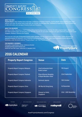 For more information, contact Patravadee Sirapanthakarn at Amy@propertyguruinternational.com and visit AsiaPropertyAwards.com/Congress
ABOUT THE HOST:
Property Report is Asia’s leading luxury real estate, architecture and design magazine, and the website (www.property-report.com)
features more than 100 articles every month with over 60,000 monthly page views. Published by PropertyGuru Group, it presents up-
to-date information and coverage of industry trends and innovations.
ABOUT THE ORGANISER:
Founded in 2006, PropertyGuru is Asia’s leading online property group used by more than 16 million property buyers, viewing over
130 million property pages and generating over 500,000 enquiries for real estate developer and agent advertisers every month across
Singapore, Malaysia, Indonesia and Thailand.
The Group has a full suite of integrated property media capability, from its original core business in online, mobile and events, to
television broadcast (in Indonesia, via an investment and partnership with EMTEK), and a recent acquisition of print and events
businesses, under the brand names of “Property Report” and “Asia Property Awards”.
FOR ENQUIRIES & BOOKINGS:
Patravadee Sirapanthakarn (Amy), Conference Director
Amy@propertyguruinternational.com
#906-910 Serm-Mit Tower, Sukhumvit 21, Bangkok 10110
2016 CALENDAR
AsiaPropertyAwards.com/Congress
Property Report Congress Venue
InterContinental Hotel
Kuala Lumpur
Plaza Athenee Bangkok,
A Royal Meridien Hotel
Fairmont Jakarta
JW Marriot Hong Kong
Shangri-La Hotel,
Singapore
11th August
22nd September
13th October
1st November
23rd - 24th November
Date
Property Report Congress Malaysia
Property Report Congress Thailand
Property Report Congress Indonesia
Property Report Congress China
Property Report Congress Singapore
 
