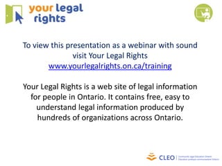 To view this presentation as a webinar with sound
               visit Your Legal Rights
       www.yourlegalrights.on.ca/training

Your Legal Rights is a web site of legal information
  for people in Ontario. It contains free, easy to
    understand legal information produced by
    hundreds of organizations across Ontario.
 
