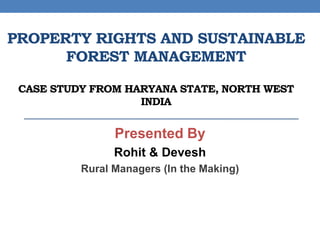 PROPERTY RIGHTS AND SUSTAINABLE
FOREST MANAGEMENT
CASE STUDY FROM HARYANA STATE, NORTH WEST
INDIA
Presented By
Rohit & Devesh
Rural Managers (In the Making)
 