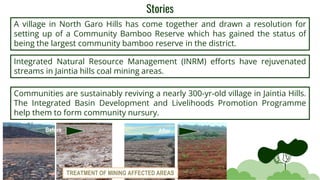 Stories
A village in North Garo Hills has come together and drawn a resolution for
setting up of a Community Bamboo Reserve which has gained the status of
being the largest community bamboo reserve in the district.
Integrated Natural Resource Management (INRM) efforts have rejuvenated
streams in Jaintia hills coal mining areas.
Communities are sustainably reviving a nearly 300-yr-old village in Jaintia Hills.
The Integrated Basin Development and Livelihoods Promotion Programme
help them to form community nursury.
Before After
TREATMENT OF MINING AFFECTED AREAS
 