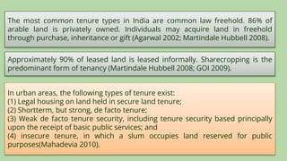 The most common tenure types in India are common law freehold. 86% of
arable land is privately owned. Individuals may acquire land in freehold
through purchase, inheritance or gift (Agarwal 2002; Martindale Hubbell 2008).
Approximately 90% of leased land is leased informally. Sharecropping is the
predominant form of tenancy (Martindale Hubbell 2008; GOI 2009).
In urban areas, the following types of tenure exist:
(1) Legal housing on land held in secure land tenure;
(2) Shortterm, but strong, de facto tenure;
(3) Weak de facto tenure security, including tenure security based principally
upon the receipt of basic public services; and
(4) insecure tenure, in which a slum occupies land reserved for public
purposes(Mahadevia 2010).
 