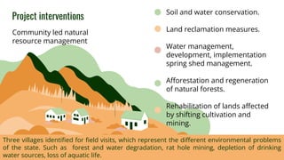 Project interventions
]]
Community led natural
resource management
Soil and water conservation.
Land reclamation measures.
Water management,
development, implementation
spring shed management.
Afforestation and regeneration
of natural forests.
Rehabilitation of lands affected
by shifting cultivation and
mining.
Three villages identified for field visits, which represent the different environmental problems
of the state. Such as forest and water degradation, rat hole mining, depletion of drinking
water sources, loss of aquatic life.
 