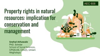 Property rights in natural
resources: implication for
conservation and
management
Snehal Athawale
PhD. Scholar
School of Social Sciences,
CPGS-AS, CAU(I), Umiam
Meghalaya.
AEC 608
 