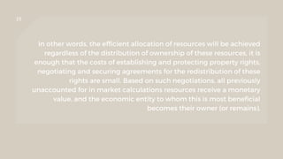 10
In other words, the efficient allocation of resources will be achieved
regardless of the distribution of ownership of these resources, it is
enough that the costs of establishing and protecting property rights,
negotiating and securing agreements for the redistribution of these
rights are small. Based on such negotiations, all previously
unaccounted for in market calculations resources receive a monetary
value, and the economic entity to whom this is most beneficial
becomes their owner (or remains).
 