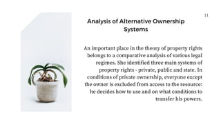11
Analysis of Alternative Ownership
Systems
An important place in the theory of property rights
belongs to a comparative analysis of various legal
regimes. She identified three main systems of
property rights - private, public and state. In
conditions of private ownership, everyone except
the owner is excluded from access to the resource:
he decides how to use and on what conditions to
transfer his powers.
 