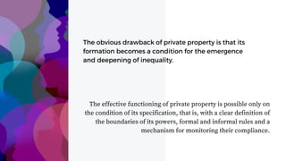 The obvious drawback of private property is that its
formation becomes a condition for the emergence
and deepening of inequality.
The effective functioning of private property is possible only on
the condition of its specification, that is, with a clear definition of
the boundaries of its powers, formal and informal rules and a
mechanism for monitoring their compliance.
 