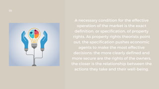 A necessary condition for the effective
operation of the market is the exact
definition, or specification, of property
rights. As property rights theorists point
out, the specification pushes economic
agents to make the most effective
decisions: the more clearly defined and
more secure are the rights of the owners,
the closer is the relationship between the
actions they take and their well-being.
06
 