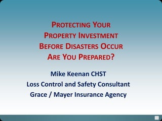 PROTECTING YOUR
PROPERTY INVESTMENT
BEFORE DISASTERS OCCUR
ARE YOU PREPARED?
Mike Keenan CHST
Loss Control and Safety Consultant
Grace / Mayer Insurance Agency
 