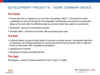 DEVELOPMENT PROJECTS – SOME COMMON ISSUES
The Good
 P buys land from V. Agrees to put up £10m of buildings. SDLT? - Construction works
undertaken on land purchased is not chargeable consideration provided the construction
takes on the land after the effective date by someone other than seller (or connected).
 Prudential – land and construction contract
 Subsale relief – still there and works. NB connected party rules
The Bad
 Contract allows a buyer to direct seller to convey to another person. Landowner sells land
to developer who directs landowner to convey the land to the end buyer when it sells the
house to that buyer. SDLT payable by developer.
 Leaseback to nominee
 Development lease and sitting tenant
The Ugly
Exchanges – need to consider position for both ‘buyer’ or ‘seller’.
 