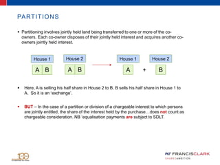 PARTITIONS
 Partitioning involves jointly held land being transferred to one or more of the co-
owners. Each co-owner disposes of their jointly held interest and acquires another co-
owners jointly held interest.
+
House 1
A B A B A B
House 2 House 1 House 2
 Here, A is selling his half share in House 2 to B. B sells his half share in House 1 to
A. So it is an ‘exchange’.
 BUT – In the case of a partition or division of a chargeable interest to which persons
are jointly entitled, the share of the interest held by the purchase…does not count as
chargeable consideration. NB ‘equalisation payments are subject to SDLT.
 