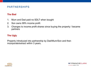 PARTNERSHIPS
The Bad
1. Mum and Dad paid no SDLT when bought
2. Son owns 99% income profit
3. Changes to income profit shares since buying the property / became
partners
The Ugly
Property introduced into partnership by Dad/Mum/Son and then
incorporate/extract within 3 years.
 