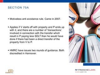 SECTION 75A
 Motiveless anti avoidance rule. Came in 2007.
 Applies if V starts off with property and P ends up
with it, and there are a number of ‘transactions’
involved in connection with the transfer which
result in P paying less SDLT than he would have
done if there had been a direct transfer of the
property from V to P.
 HMRC have issues two rounds of guidance. Both
discredited in Hannover.
 