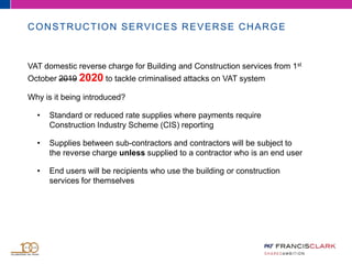 CONSTRUCTION SERVICES REVERSE CHARGE
VAT domestic reverse charge for Building and Construction services from 1st
October 2019 2020 to tackle criminalised attacks on VAT system
Why is it being introduced?
• Standard or reduced rate supplies where payments require
Construction Industry Scheme (CIS) reporting
• Supplies between sub-contractors and contractors will be subject to
the reverse charge unless supplied to a contractor who is an end user
• End users will be recipients who use the building or construction
services for themselves
 