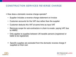 CONSTRUCTION SERVICES REVERSE CHARGE
 How does a domestic reverse charge operate?
• Supplier includes a reverse charge statement on invoice
• Customer accounts for the VAT due rather than the supplier
• Customer deducts this VAT at same time as input VAT
• Removes scope for sub-contractors in chain to evade paying VAT due
to HMRC
• Only applies to supplies between UK taxable persons (registered or
liable to be registered)
 Specific supplies are excluded from the domestic reverse charge if
supplied on their own
 
